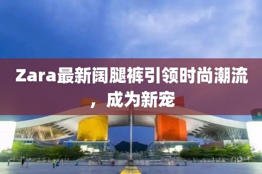 Zara最新闊腿褲引領(lǐng)時(shí)尚潮流，成為新寵