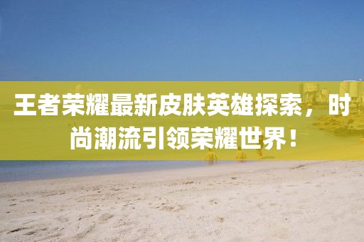 王者榮耀最新皮膚英雄探索，時尚潮流引領(lǐng)榮耀世界！