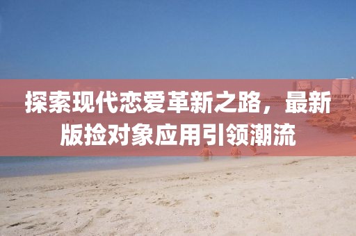 探索現(xiàn)代戀愛革新之路，最新版撿對(duì)象應(yīng)用引領(lǐng)潮流