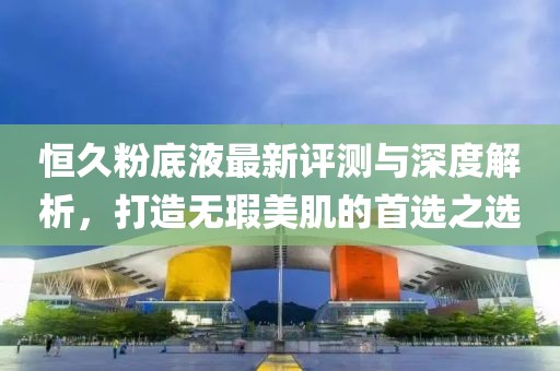恒久粉底液最新評測與深度解析，打造無瑕美肌的首選之選