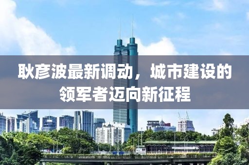 耿彥波最新調(diào)動，城市建設(shè)的領(lǐng)軍者邁向新征程