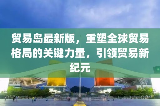 貿易島最新版，重塑全球貿易格局的關鍵力量，引領貿易新紀元