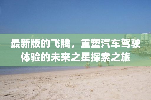 最新版的飛騰，重塑汽車(chē)駕駛體驗(yàn)的未來(lái)之星探索之旅