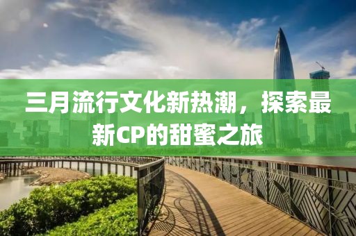 三月流行文化新熱潮，探索最新CP的甜蜜之旅