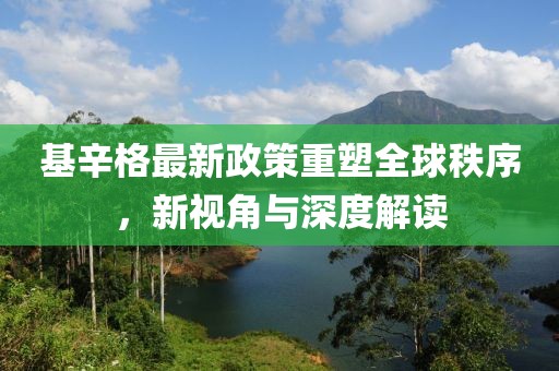 基辛格最新政策重塑全球秩序，新視角與深度解讀