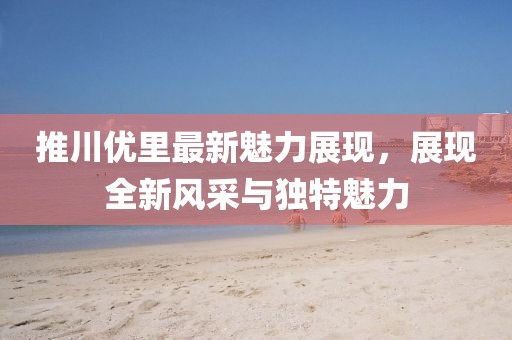 推川優(yōu)里最新魅力展現(xiàn)，展現(xiàn)全新風(fēng)采與獨特魅力