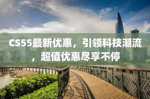 CS55最新優(yōu)惠，引領(lǐng)科技潮流，超值優(yōu)惠盡享不停