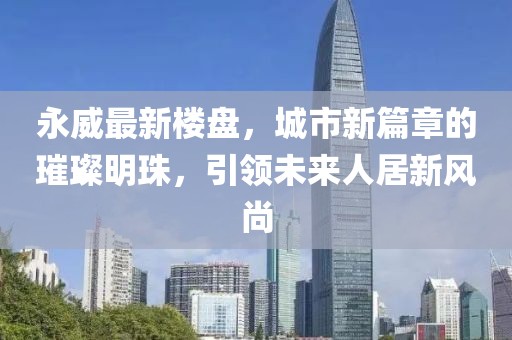 永威最新樓盤，城市新篇章的璀璨明珠，引領(lǐng)未來人居新風(fēng)尚
