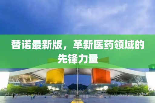 替諾最新版，革新醫(yī)藥領(lǐng)域的先鋒力量