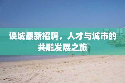 談城最新招聘，人才與城市的共融發(fā)展之旅
