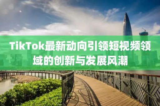 TikTok最新動向引領(lǐng)短視頻領(lǐng)域的創(chuàng)新與發(fā)展風潮