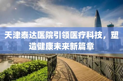 天津泰達醫(yī)院引領醫(yī)療科技，塑造健康未來新篇章