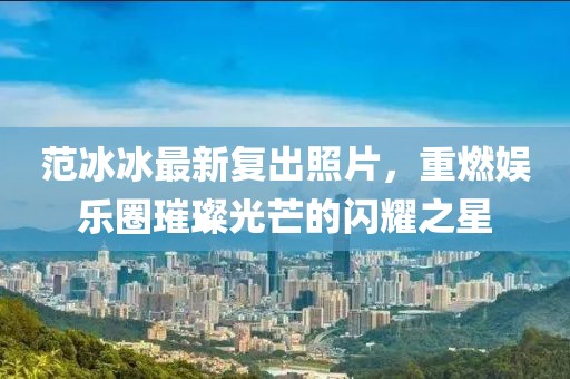 范冰冰最新復(fù)出照片，重燃娛樂圈璀璨光芒的閃耀之星
