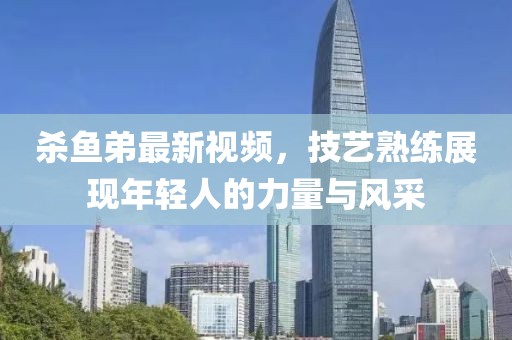 殺魚弟最新視頻，技藝熟練展現(xiàn)年輕人的力量與風(fēng)采