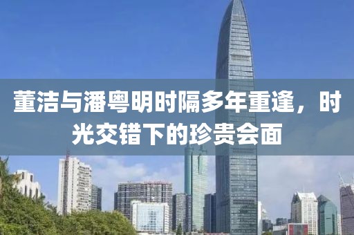 董潔與潘粵明時(shí)隔多年重逢，時(shí)光交錯(cuò)下的珍貴會(huì)面