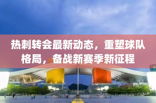 熱刺轉(zhuǎn)會(huì)最新動(dòng)態(tài)，重塑球隊(duì)格局，備戰(zhàn)新賽季新征程
