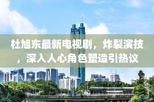 杜旭東最新電視劇，炸裂演技，深入人心角色塑造引熱議