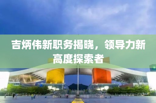 吉炳偉新職務(wù)揭曉，領(lǐng)導(dǎo)力新高度探索者