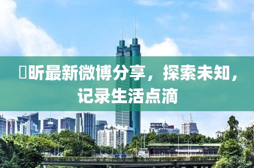 垚昕最新微博分享，探索未知，記錄生活點(diǎn)滴