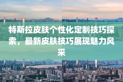特斯拉皮膚個性化定制技巧探索，最新皮膚技巧展現(xiàn)魅力風采