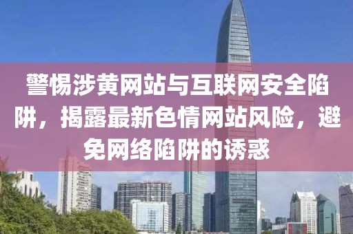 警惕涉黃網(wǎng)站與互聯(lián)網(wǎng)安全陷阱，揭露最新色情網(wǎng)站風險，避免網(wǎng)絡陷阱的誘惑