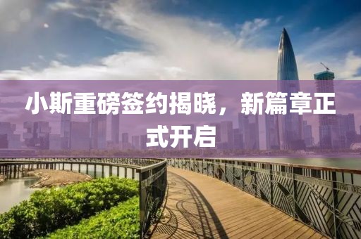 小斯重磅簽約揭曉，新篇章正式開(kāi)啟