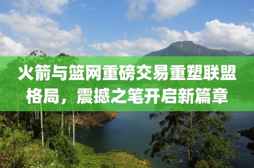 火箭與籃網(wǎng)重磅交易重塑聯(lián)盟格局，震撼之筆開啟新篇章