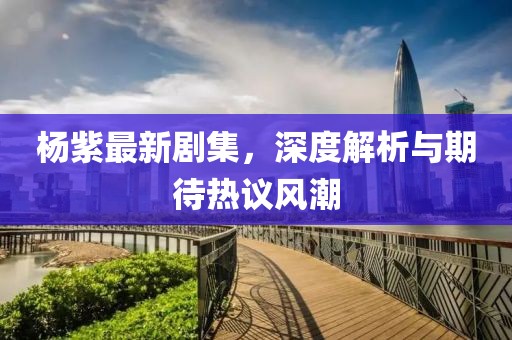 楊紫最新劇集，深度解析與期待熱議風(fēng)潮