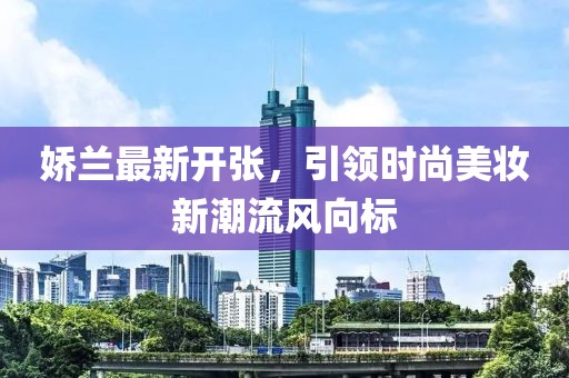 嬌蘭最新開張，引領(lǐng)時(shí)尚美妝新潮流風(fēng)向標(biāo)