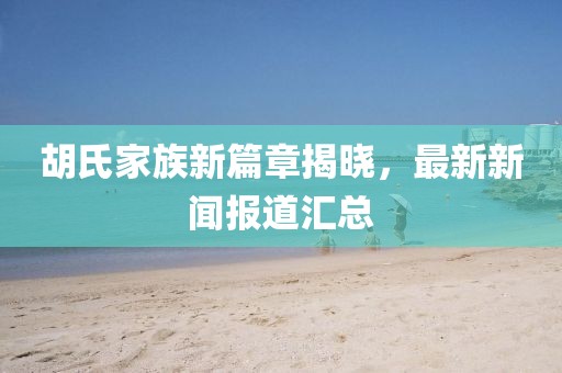 胡氏家族新篇章揭曉，最新新聞報道匯總