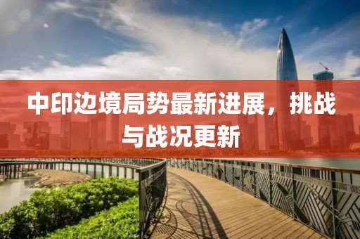 中印邊境局勢(shì)最新進(jìn)展，挑戰(zhàn)與戰(zhàn)況更新