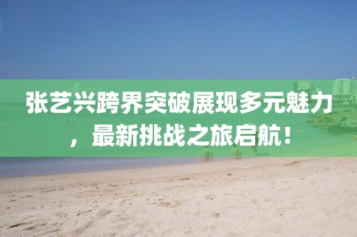 張藝興跨界突破展現(xiàn)多元魅力，最新挑戰(zhàn)之旅啟航！