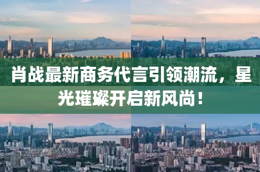 肖戰(zhàn)最新商務代言引領潮流，星光璀璨開啟新風尚！