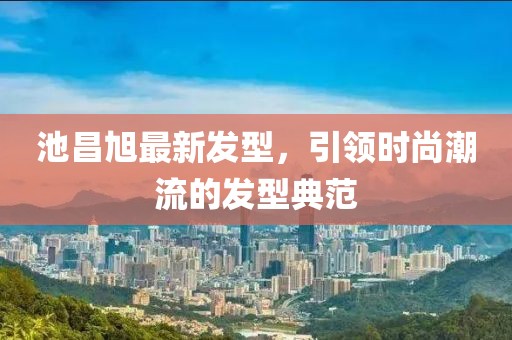 池昌旭最新發(fā)型，引領(lǐng)時尚潮流的發(fā)型典范