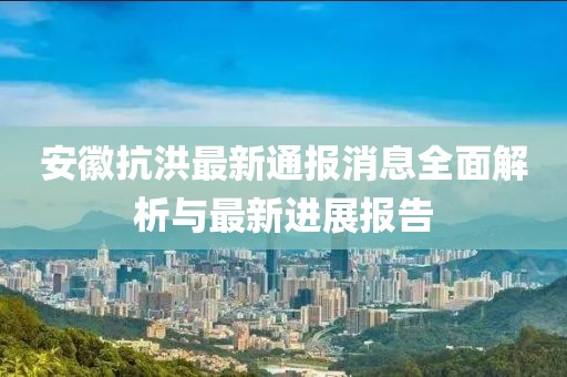 安徽抗洪最新通報消息全面解析與最新進展報告