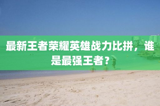 最新王者榮耀英雄戰(zhàn)力比拼，誰是最強(qiáng)王者？
