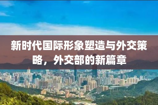 新時(shí)代國(guó)際形象塑造與外交策略，外交部的新篇章