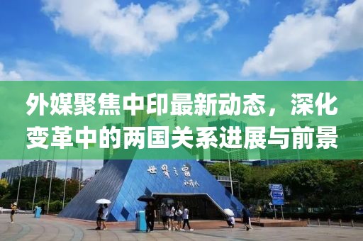 外媒聚焦中印最新動態(tài)，深化變革中的兩國關系進展與前景