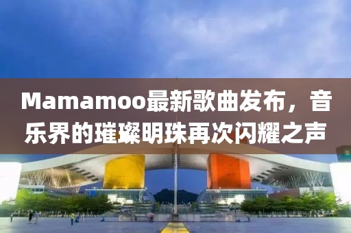 Mamamoo最新歌曲發(fā)布，音樂界的璀璨明珠再次閃耀之聲