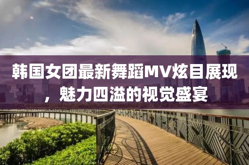 韓國女團(tuán)最新舞蹈MV炫目展現(xiàn)，魅力四溢的視覺盛宴