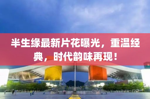 半生緣最新片花曝光，重溫經(jīng)典，時代韻味再現(xiàn)！