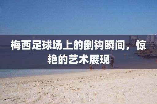 梅西足球場上的倒鉤瞬間，驚艷的藝術(shù)展現(xiàn)