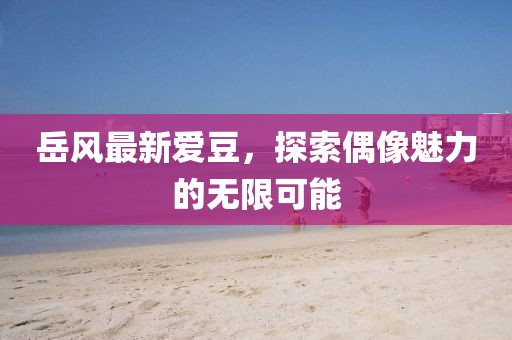 岳風最新愛豆，探索偶像魅力的無限可能