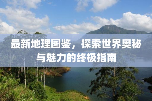 最新地理圖鑒，探索世界奧秘與魅力的終極指南