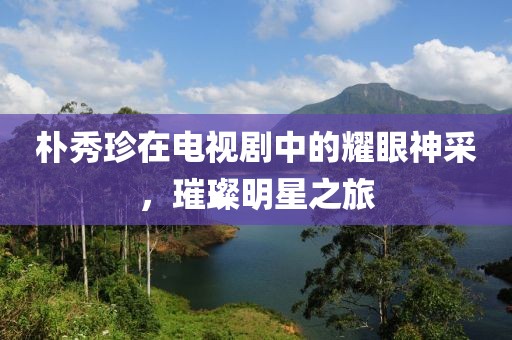 樸秀珍在電視劇中的耀眼神采，璀璨明星之旅