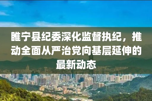 睢寧縣紀委深化監(jiān)督執(zhí)紀，推動全面從嚴治黨向基層延伸的最新動態(tài)