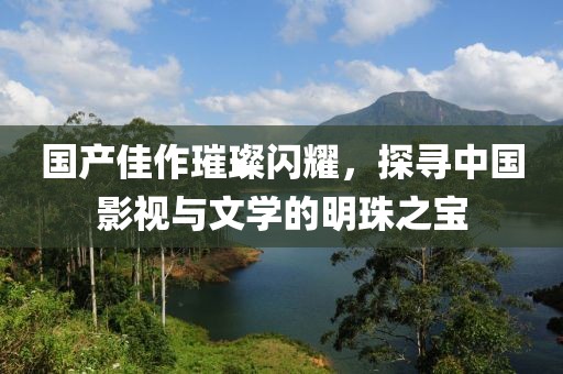 國產(chǎn)佳作璀璨閃耀，探尋中國影視與文學的明珠之寶