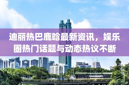 迪麗熱巴鹿晗最新資訊，娛樂圈熱門話題與動態(tài)熱議不斷