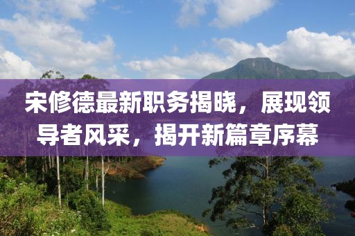 宋修德最新職務(wù)揭曉，展現(xiàn)領(lǐng)導(dǎo)者風(fēng)采，揭開(kāi)新篇章序幕