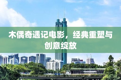 木偶奇遇記電影，經(jīng)典重塑與創(chuàng)意綻放